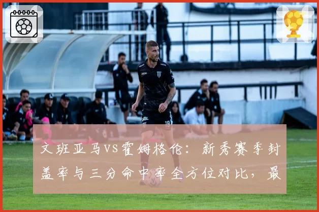 文班亚马vs霍姆格伦：新秀赛季封盖率与三分命中率全方位对比，最佳新秀之争白热化