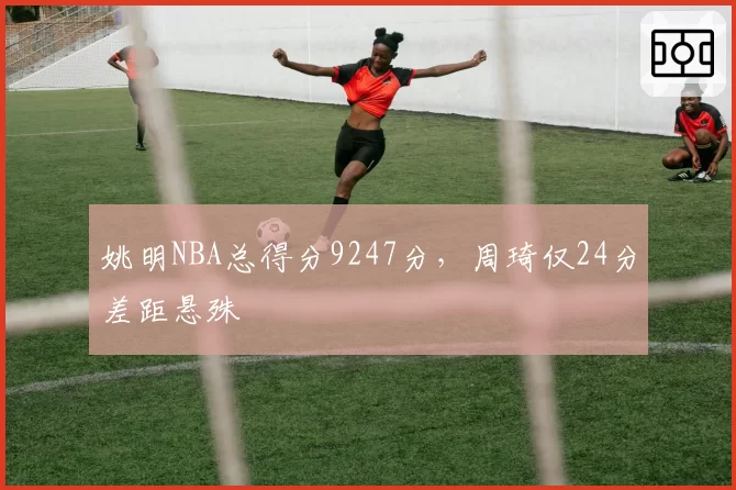 姚明NBA总得分9247分，周琦仅24分差距悬殊