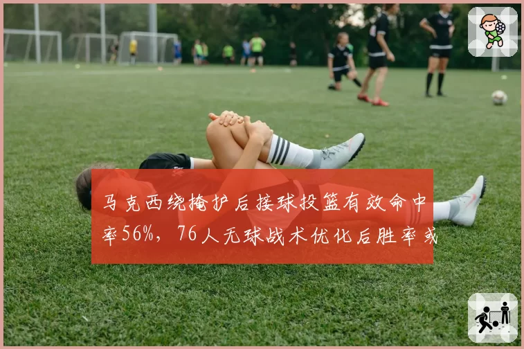 马克西绕掩护后接球投篮有效命中率56%，76人无球战术优化后胜率或超七成