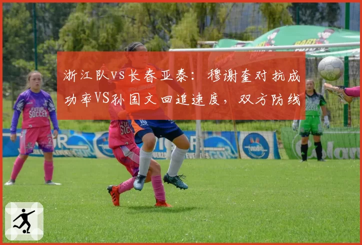 浙江队vs长春亚泰:穆谢奎对抗成功率VS孙国文回追速度,双方防线短板暴露