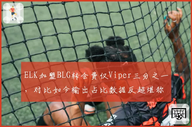 ELK加盟BLG转会费仅Viper三分之一，对比如今输出占比数据反超堪称性价比之王