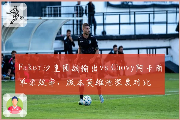 Faker沙皇团战输出vs Chovy阿卡丽单杀效率，版本英雄池深度对比