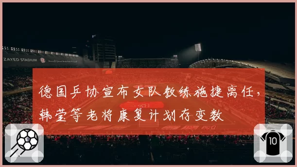 德国乒协宣布女队教练施捷离任，韩莹等老将康复计划存变数