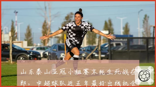 山东泰山亚冠小组赛末轮生死战在即，中超球队近五年最好出线机会能否把握住？