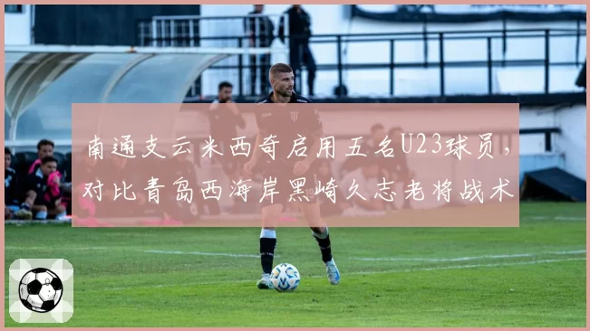 南通支云米西奇启用五名U23球员，对比青岛西海岸黑崎久志老将战术