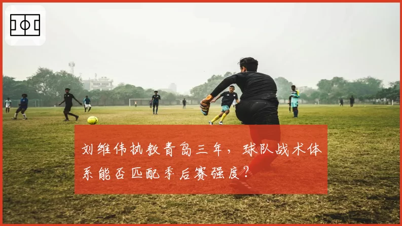 刘维伟执教青岛三年，球队战术体系能否匹配季后赛强度？