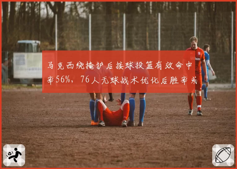 马克西绕掩护后接球投篮有效命中率56%，76人无球战术优化后胜率或超七成