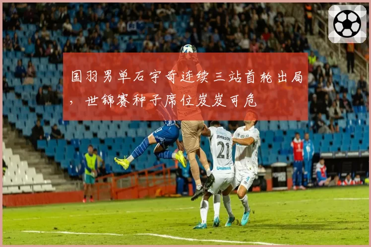 国羽男单石宇奇连续三站首轮出局，世锦赛种子席位岌岌可危