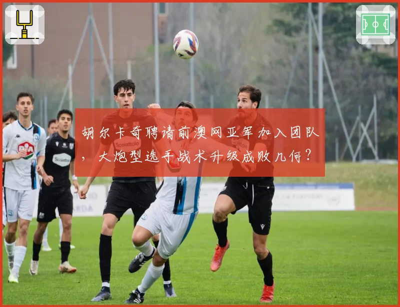 胡尔卡奇聘请前澳网亚军加入团队,大炮型选手战术升级成败几何?