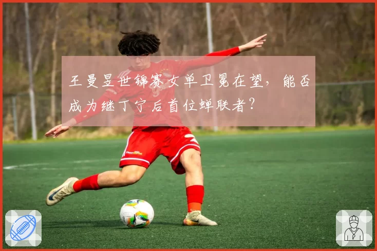 王曼昱世锦赛女单卫冕在望，能否成为继丁宁后首位蝉联者？
