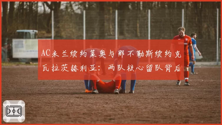 AC米兰续约莱奥与那不勒斯续约克瓦拉茨赫利亚：两队核心留队背后的薪资结构差异