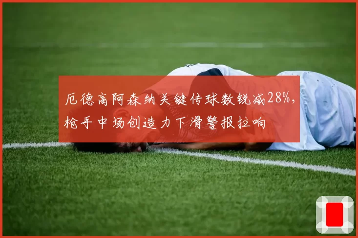 厄德高阿森纳关键传球数锐减28%,枪手中场创造力下滑警报拉响