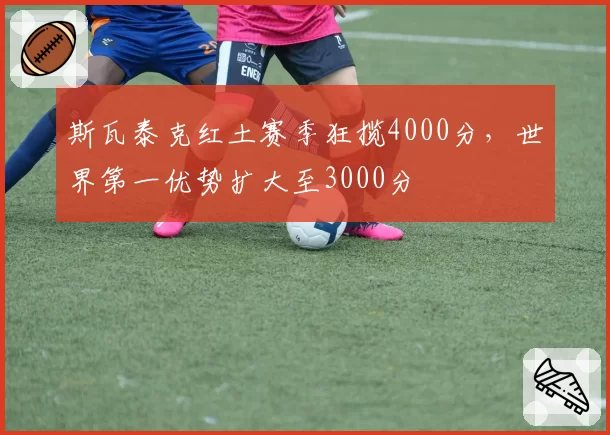 斯瓦泰克红土赛季狂揽4000分，世界第一优势扩大至3000分