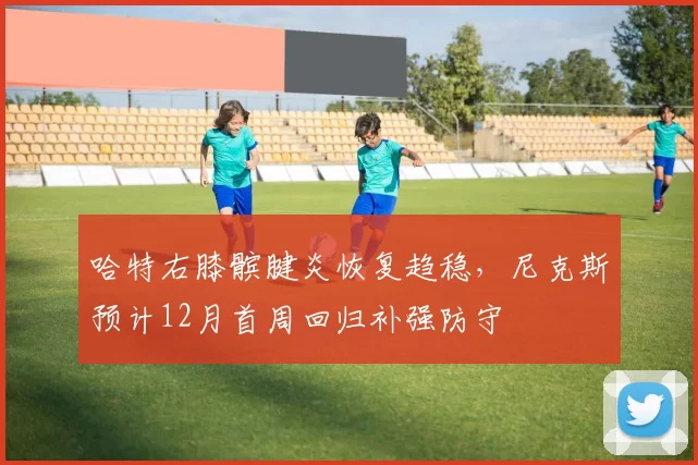 哈特右膝髌腱炎恢复趋稳，尼克斯预计12月首周回归补强防守