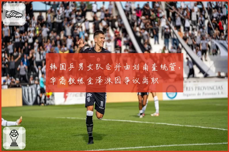 韩国乒男女队合并由刘南奎统管，华裔教练金泽洙因争议离职
