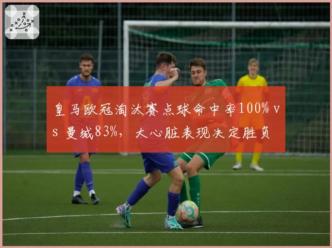 皇马欧冠淘汰赛点球命中率100% vs 曼城83%，大心脏表现决定胜负