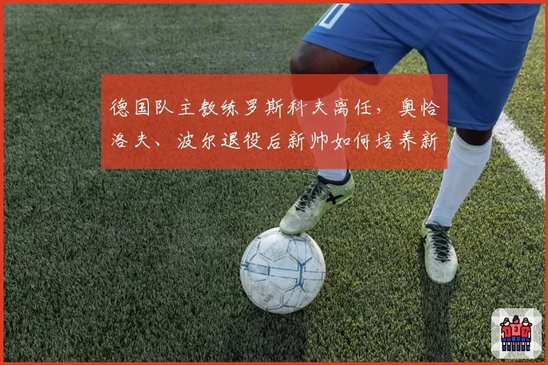 德国队主教练罗斯科夫离任，奥恰洛夫、波尔退役后新帅如何培养新人？