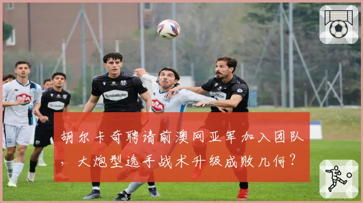 胡尔卡奇聘请前澳网亚军加入团队,大炮型选手战术升级成败几何?