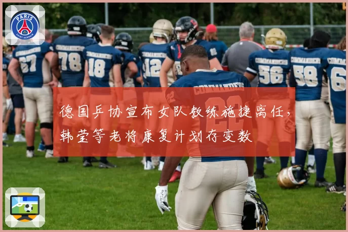 德国乒协宣布女队教练施捷离任，韩莹等老将康复计划存变数