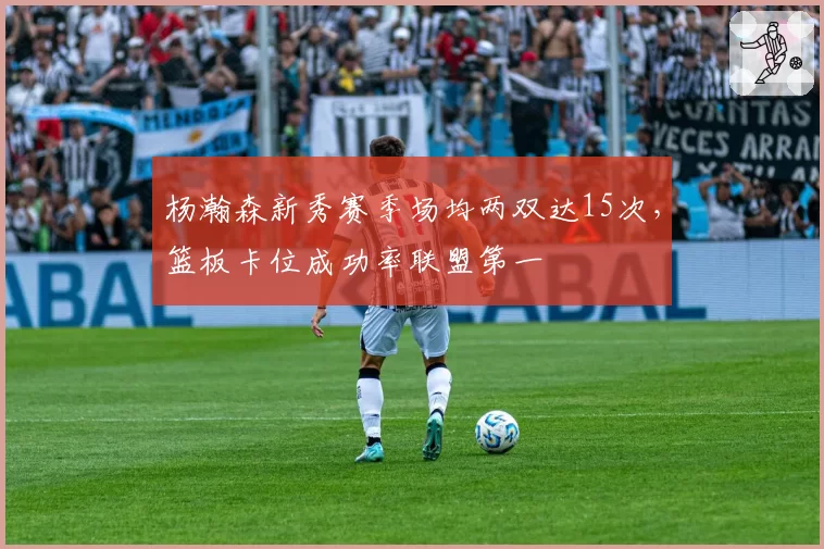 杨瀚森新秀赛季场均两双达15次，篮板卡位成功率联盟第一