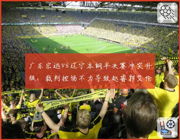 广东宏远vs辽宁本钢半决赛冲突升级，裁判控场不力导致赵睿郭艾伦双双被罚