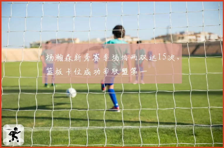 杨瀚森新秀赛季场均两双达15次，篮板卡位成功率联盟第一