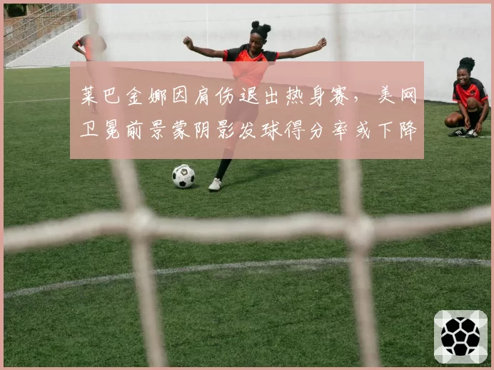 莱巴金娜因肩伤退出热身赛，美网卫冕前景蒙阴影发球得分率或下降10%