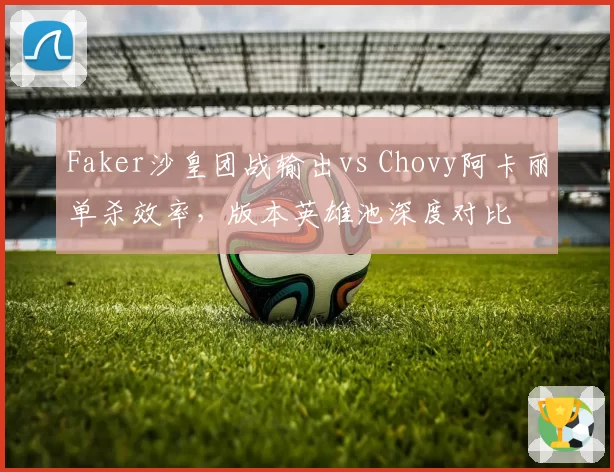 Faker沙皇团战输出vs Chovy阿卡丽单杀效率，版本英雄池深度对比
