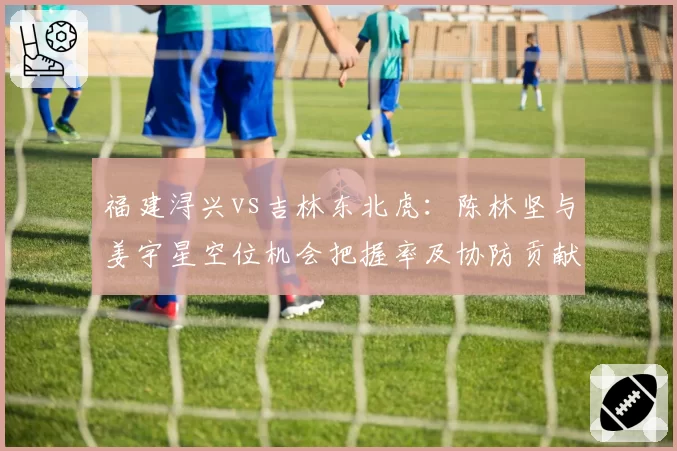 福建浔兴vs吉林东北虎：陈林坚与姜宇星空位机会把握率及协防贡献对比