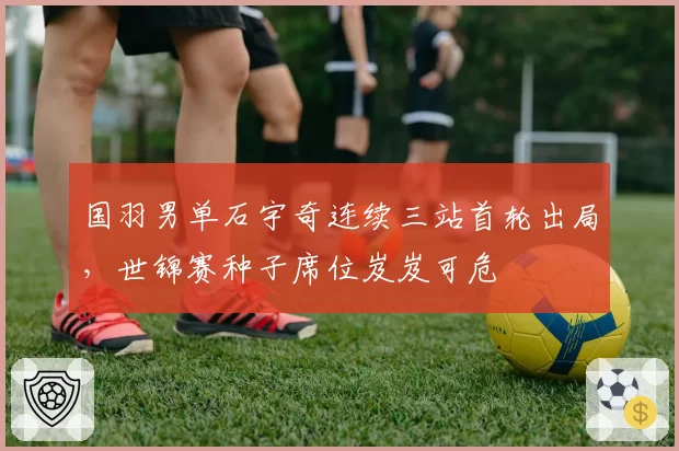 国羽男单石宇奇连续三站首轮出局，世锦赛种子席位岌岌可危