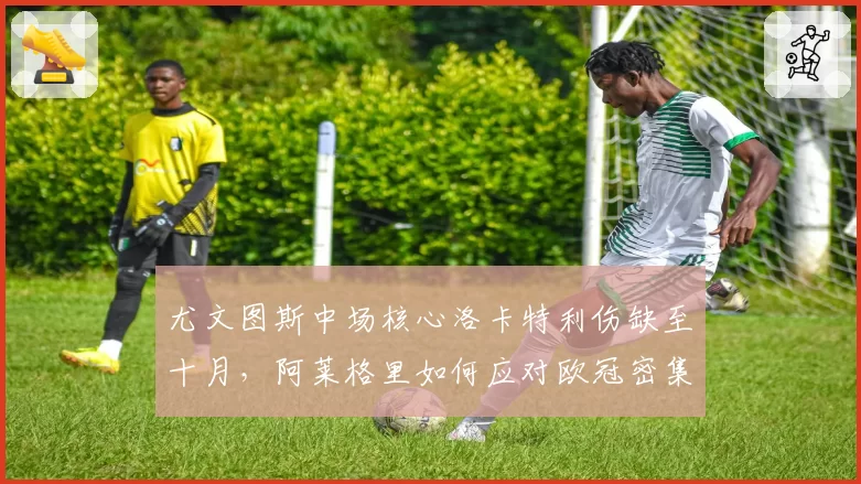 尤文图斯中场核心洛卡特利伤缺至十月，阿莱格里如何应对欧冠密集赛程？
