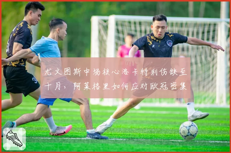 尤文图斯中场核心洛卡特利伤缺至十月，阿莱格里如何应对欧冠密集赛程？