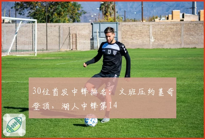 30位首发中锋排名：文班压约基奇登顶，湖人中锋第14