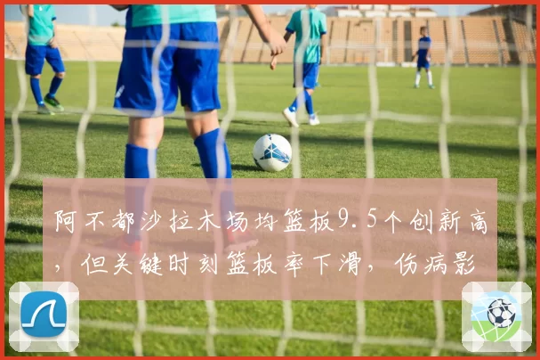 阿不都沙拉木场均篮板9.5个创新高，但关键时刻篮板率下滑，伤病影响几何？