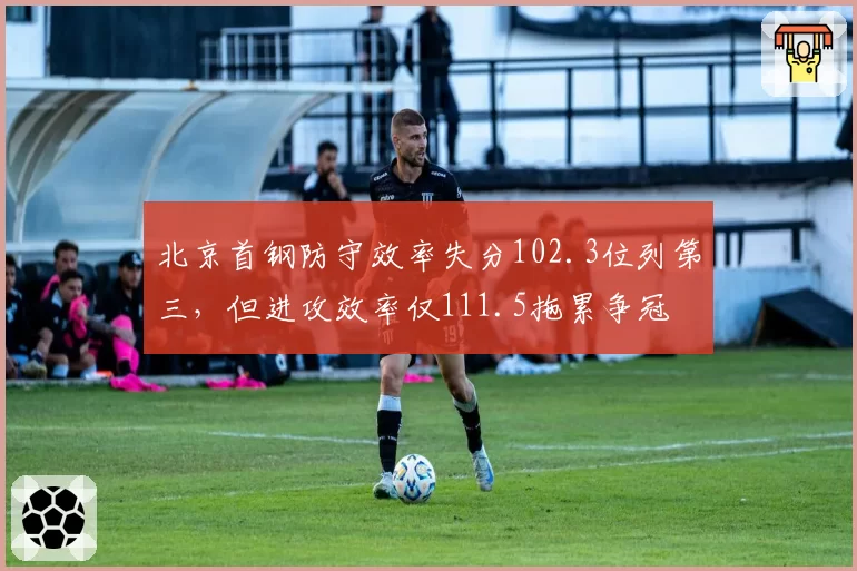 北京首钢防守效率失分102.3位列第三,但进攻效率仅111.5拖累争冠