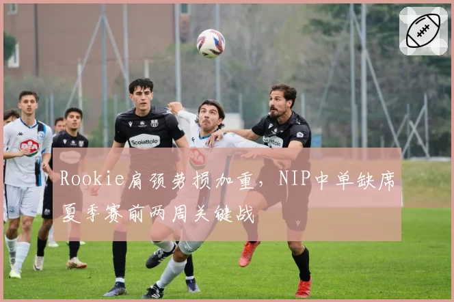 Rookie肩颈劳损加重，NIP中单缺席夏季赛前两周关键战