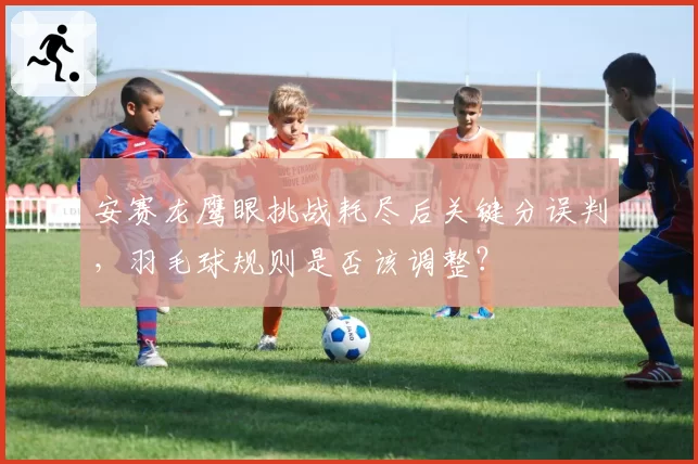 安赛龙鹰眼挑战耗尽后关键分误判，羽毛球规则是否该调整？