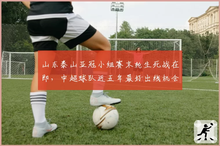 山东泰山亚冠小组赛末轮生死战在即，中超球队近五年最好出线机会能否把握住？