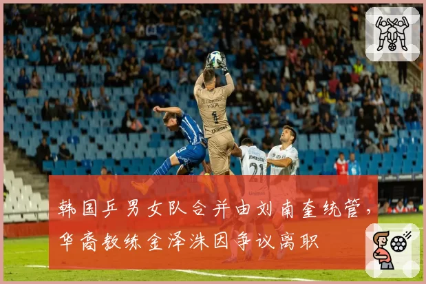 韩国乒男女队合并由刘南奎统管,华裔教练金泽洙因争议离职