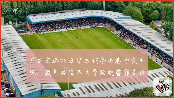 广东宏远vs辽宁本钢半决赛冲突升级，裁判控场不力导致赵睿郭艾伦双双被罚