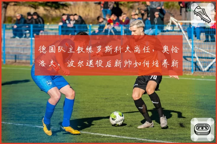 德国队主教练罗斯科夫离任，奥恰洛夫、波尔退役后新帅如何培养新人？